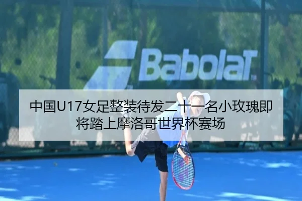中国U17女足整装待发二十一名小玫瑰即将踏上摩洛哥世界杯赛场 | mksports